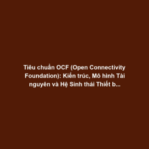 Tiêu chuẩn OCF (Open Connectivity Foundation): Kiến trúc, Mô hình Tài nguyên và Hệ Sinh thái Thiết bị Mở