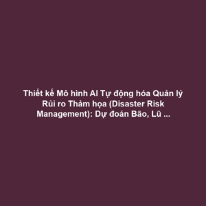 Thiết kế Mô hình AI Tự động hóa Quản lý Rủi ro Thảm họa (Disaster Risk Management): Dự đoán Bão, Lũ lụt bằng Dữ liệu Cảm biến và Học máy