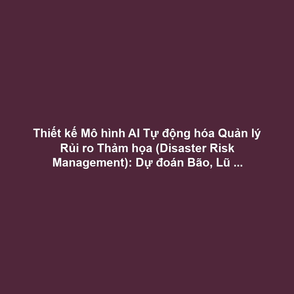 Thiết kế Mô hình AI Tự động hóa Quản lý Rủi ro Thảm họa (Disaster Risk Management): Dự đoán Bão, Lũ lụt bằng Dữ liệu Cảm biến và Học máy