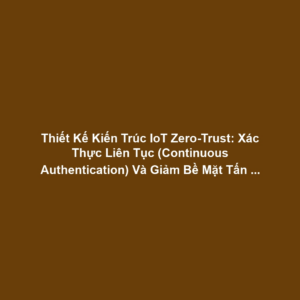 Thiết Kế Kiến Trúc IoT Zero-Trust: Xác Thực Liên Tục (Continuous Authentication) Và Giảm Bề Mặt Tấn Công Cho Bảo Mật Quản Trị Cao