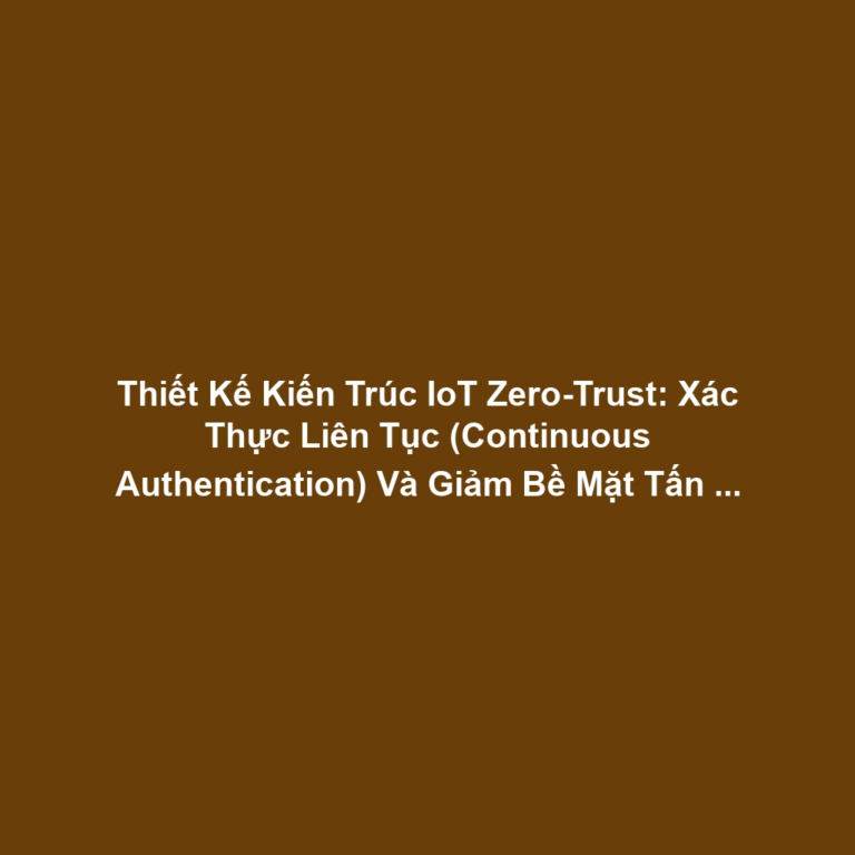 Thiết Kế Kiến Trúc IoT Zero-Trust: Xác Thực Liên Tục (Continuous Authentication) Và Giảm Bề Mặt Tấn Công Cho Bảo Mật Quản Trị Cao