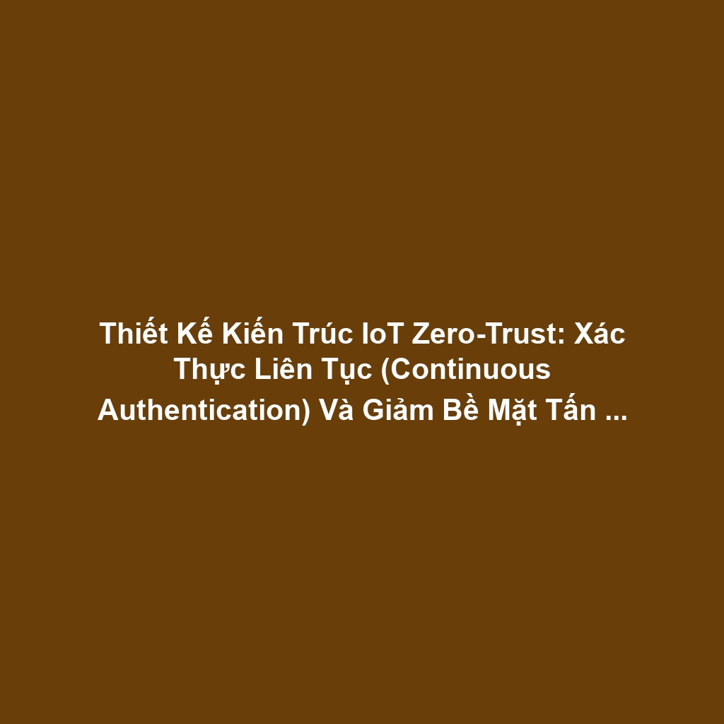 Thiết Kế Kiến Trúc IoT Zero-Trust: Xác Thực Liên Tục (Continuous Authentication) Và Giảm Bề Mặt Tấn Công Cho Bảo Mật Quản Trị Cao