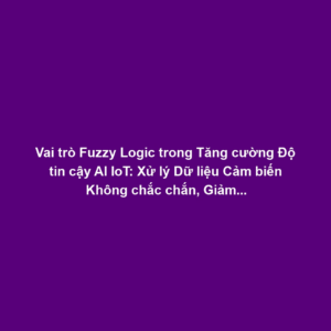 Vai trò Fuzzy Logic trong Tăng cường Độ tin cậy AI IoT: Xử lý Dữ liệu Cảm biến Không chắc chắn, Giảm Rủi ro Quyết định Sai