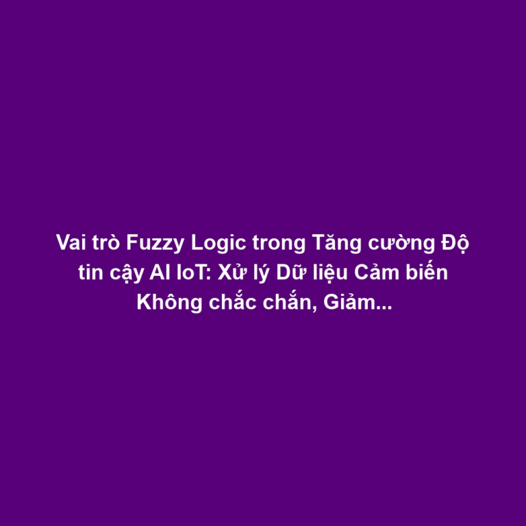 Vai trò Fuzzy Logic trong Tăng cường Độ tin cậy AI IoT: Xử lý Dữ liệu Cảm biến Không chắc chắn, Giảm Rủi ro Quyết định Sai