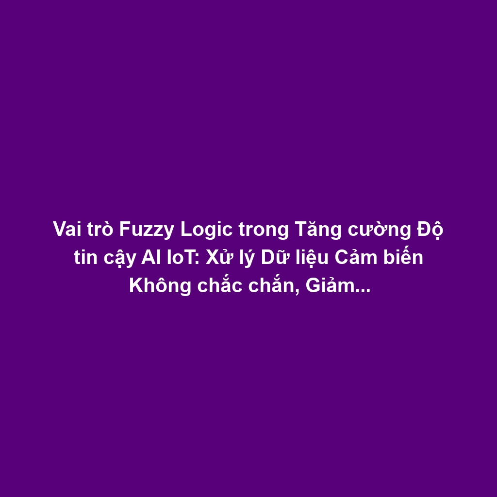 Vai trò Fuzzy Logic trong Tăng cường Độ tin cậy AI IoT: Xử lý Dữ liệu Cảm biến Không chắc chắn, Giảm Rủi ro Quyết định Sai