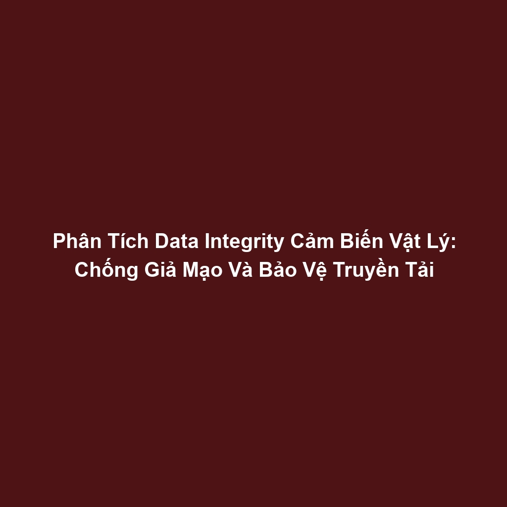 Phân Tích Data Integrity Cảm Biến Vật Lý: Chống Giả Mạo Và Bảo Vệ Truyền Tải
