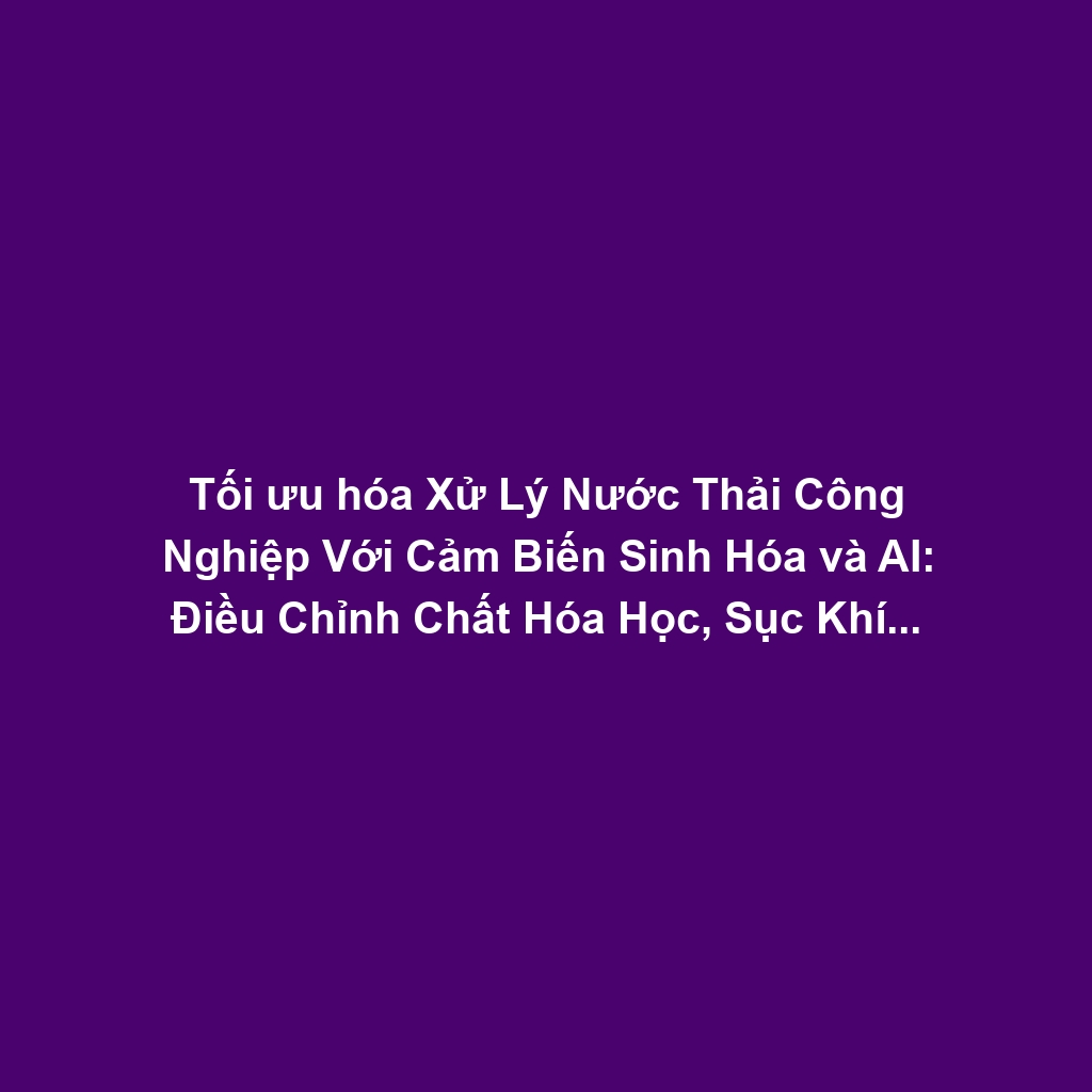 Tối ưu hóa Xử Lý Nước Thải Công Nghiệp Với Cảm Biến Sinh Hóa và AI: Điều Chỉnh Chất Hóa Học, Sục Khí Hiệu Quả