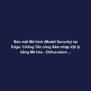 Bảo mật Mô hình (Model Security) tại Edge: Chống Tấn công Xâm nhập Vật lý bằng Mã hóa - Obfuscation và Root of Trust