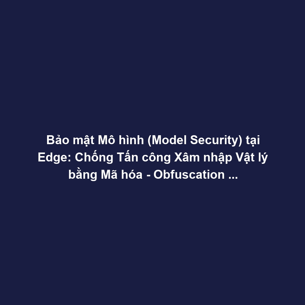 Bảo mật Mô hình (Model Security) tại Edge: Chống Tấn công Xâm nhập Vật lý bằng Mã hóa - Obfuscation và Root of Trust