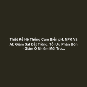 Thiết Kế Hệ Thống Cảm Biến pH, NPK Và AI: Giám Sát Đất Trồng, Tối Ưu Phân Bón - Giảm Ô Nhiễm Môi Trường