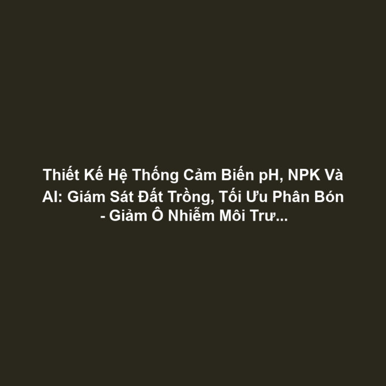 Thiết Kế Hệ Thống Cảm Biến pH, NPK Và AI: Giám Sát Đất Trồng, Tối Ưu Phân Bón - Giảm Ô Nhiễm Môi Trường