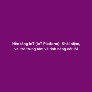 Nền tảng IoT (IoT Platform): Khái niệm, vai trò trung tâm và tính năng cốt lõi