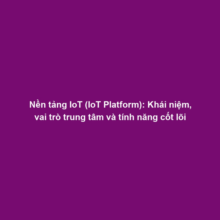 Nền tảng IoT (IoT Platform): Khái niệm, vai trò trung tâm và tính năng cốt lõi