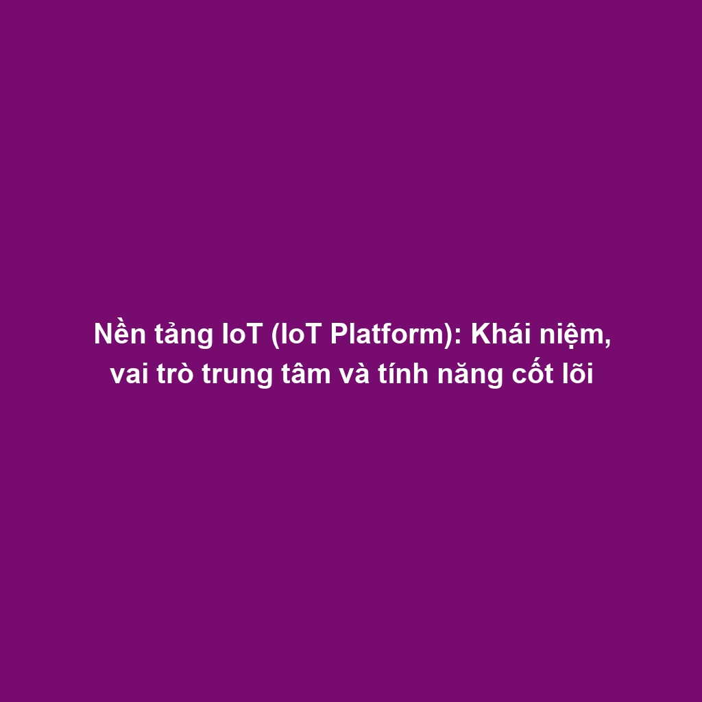 Nền tảng IoT (IoT Platform): Khái niệm, vai trò trung tâm và tính năng cốt lõi