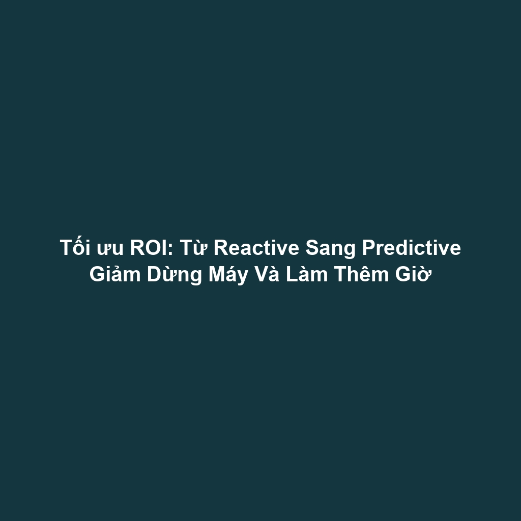 Tối ưu ROI: Từ Reactive Sang Predictive Giảm Dừng Máy Và Làm Thêm Giờ