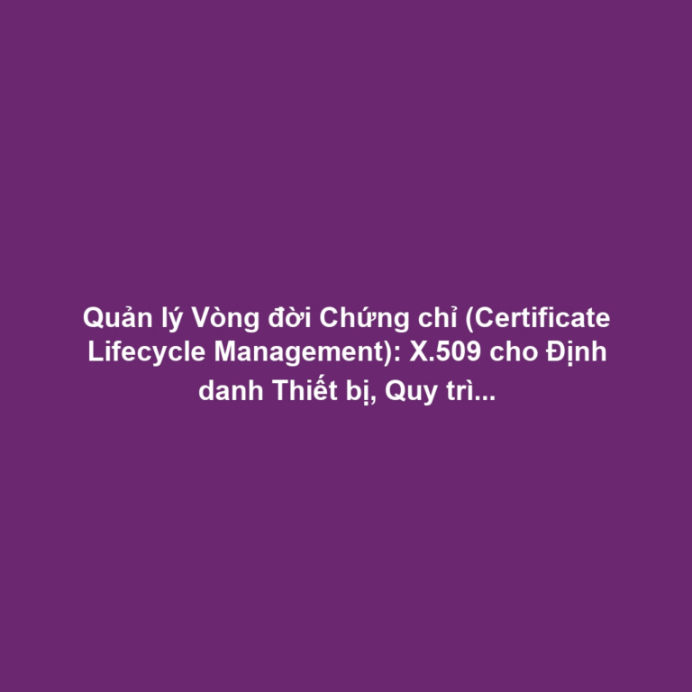 Quản lý Vòng đời Chứng chỉ (Certificate Lifecycle Management): X.509 cho Định danh Thiết bị, Quy trình Tự động và Thách thức Chi phí