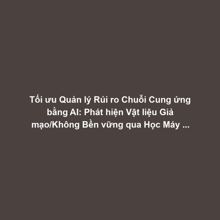Tối ưu Quản lý Rủi ro Chuỗi Cung ứng bằng AI: Phát hiện Vật liệu Giả mạo/Không Bền vững qua Học Máy và Cảm biến