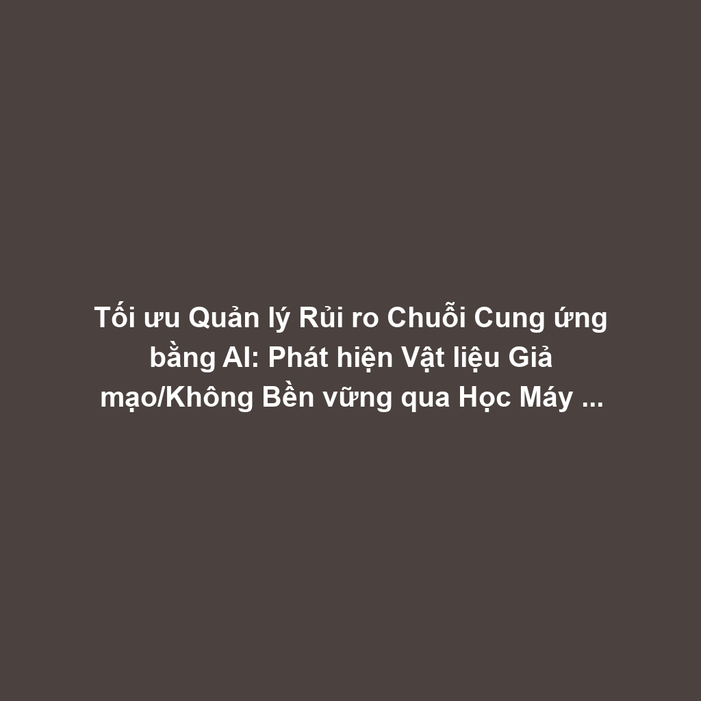 Tối ưu Quản lý Rủi ro Chuỗi Cung ứng bằng AI: Phát hiện Vật liệu Giả mạo/Không Bền vững qua Học Máy và Cảm biến