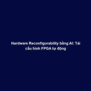 Hardware Reconfigurability bằng AI: Tái cấu hình FPGA tự động