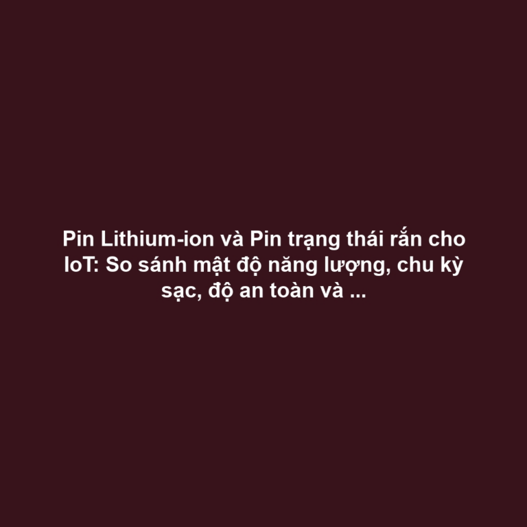 Pin Lithium-ion và Pin trạng thái rắn cho IoT: So sánh mật độ năng lượng, chu kỳ sạc, độ an toàn và xu hướng
