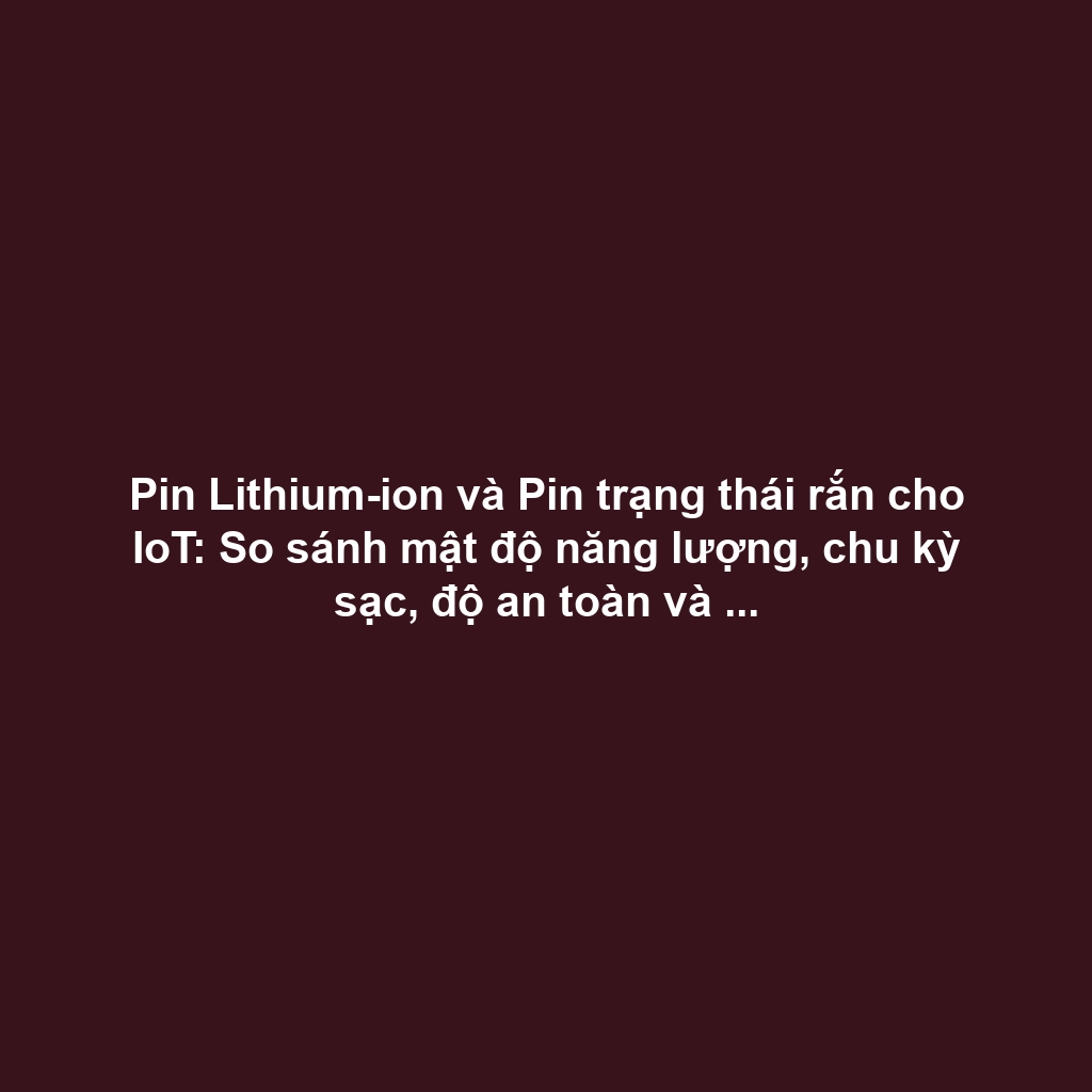 Pin Lithium-ion và Pin trạng thái rắn cho IoT: So sánh mật độ năng lượng, chu kỳ sạc, độ an toàn và xu hướng
