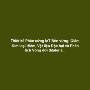 Thiết kế Phần cứng IoT Bền vững: Giảm Kim loại Hiếm, Vật liệu Độc hại và Phân tích Vòng đời (Material Life Cycle)