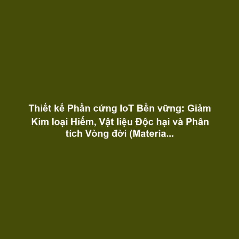 Thiết kế Phần cứng IoT Bền vững: Giảm Kim loại Hiếm, Vật liệu Độc hại và Phân tích Vòng đời (Material Life Cycle)