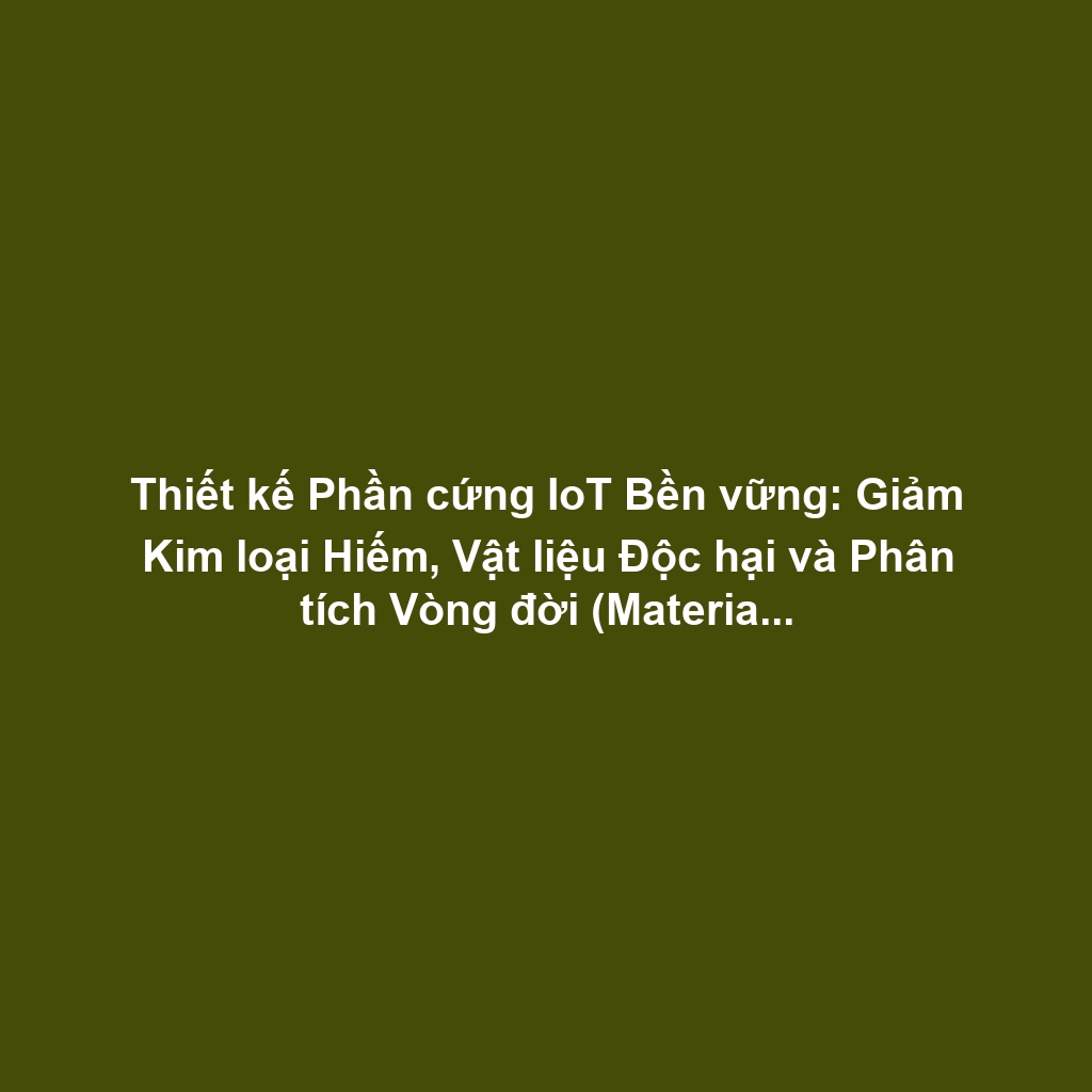 Thiết kế Phần cứng IoT Bền vững: Giảm Kim loại Hiếm, Vật liệu Độc hại và Phân tích Vòng đời (Material Life Cycle)