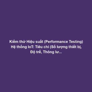 Kiểm thử Hiệu suất (Performance Testing) Hệ thống IoT: Tiêu chí (Số lượng thiết bị, Độ trễ, Thông lượng) và Công cụ Load Simulation