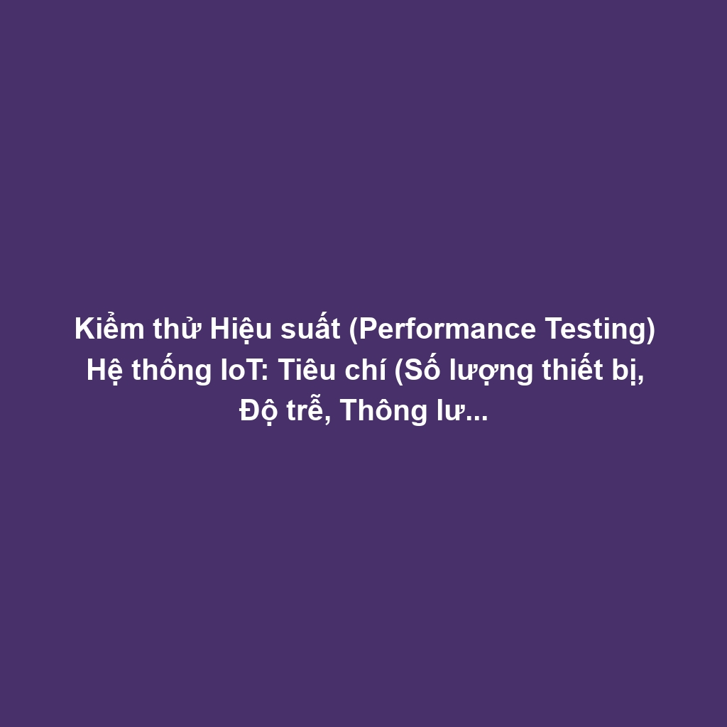 Kiểm thử Hiệu suất (Performance Testing) Hệ thống IoT: Tiêu chí (Số lượng thiết bị, Độ trễ, Thông lượng) và Công cụ Load Simulation