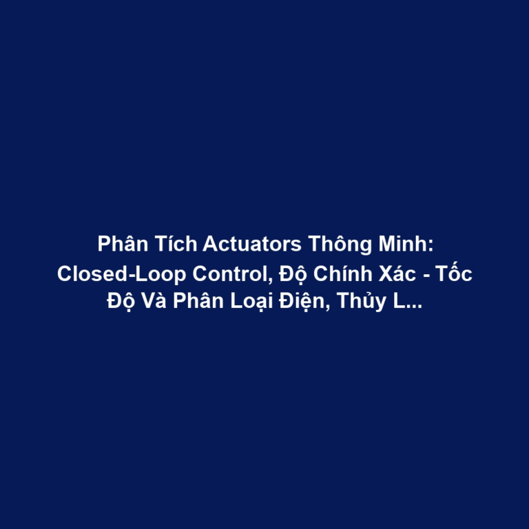 Phân Tích Actuators Thông Minh: Closed-Loop Control, Độ Chính Xác - Tốc Độ Và Phân Loại Điện, Thủy Lực, Khí Nén