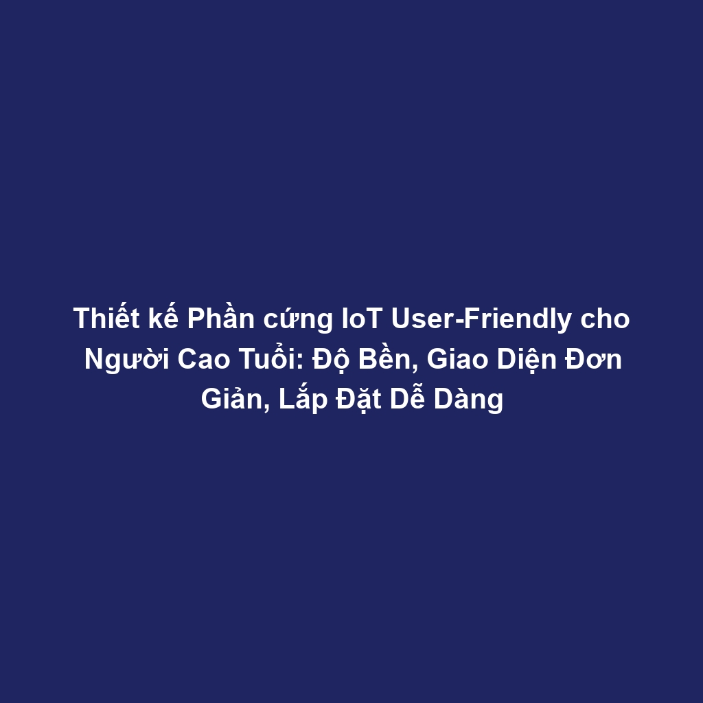 Thiết kế Phần cứng IoT User-Friendly cho Người Cao Tuổi: Độ Bền, Giao Diện Đơn Giản, Lắp Đặt Dễ Dàng
