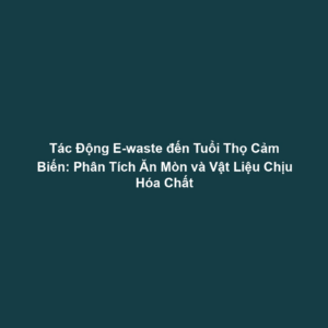 Tác Động E-waste đến Tuổi Thọ Cảm Biến: Phân Tích Ăn Mòn và Vật Liệu Chịu Hóa Chất