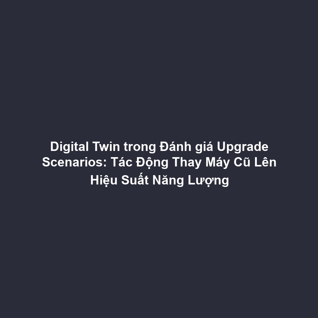 Digital Twin trong Đánh giá Upgrade Scenarios: Tác Động Thay Máy Cũ Lên Hiệu Suất Năng Lượng