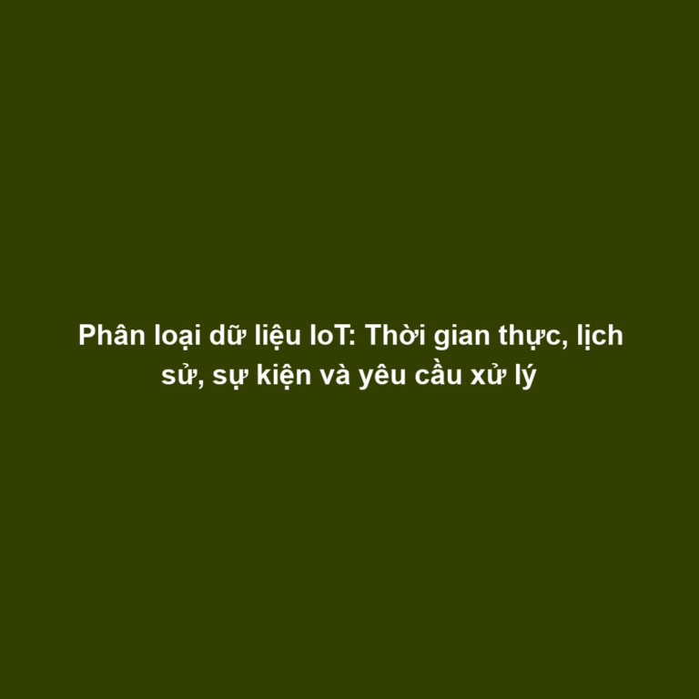Phân loại dữ liệu IoT: Thời gian thực, lịch sử, sự kiện và yêu cầu xử lý