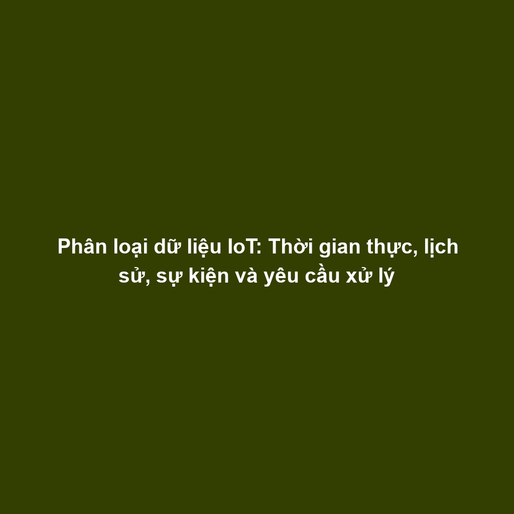 Phân loại dữ liệu IoT: Thời gian thực, lịch sử, sự kiện và yêu cầu xử lý