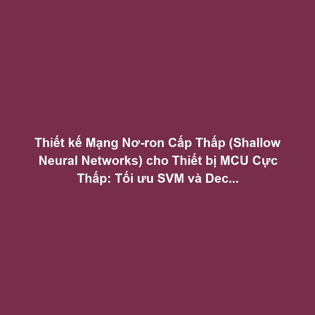 Thiết kế Mạng Nơ-ron Cấp Thấp (Shallow Neural Networks) cho Thiết bị MCU Cực Thấp: Tối ưu SVM và Decision Trees