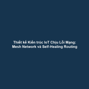 Thiết kế Kiến trúc IoT Chịu Lỗi Mạng: Mesh Network và Self-Healing Routing