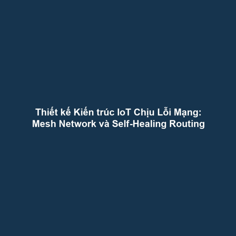 Thiết kế Kiến trúc IoT Chịu Lỗi Mạng: Mesh Network và Self-Healing Routing