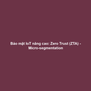 Bảo mật IoT nâng cao: Zero Trust (ZTA) - Micro-segmentation