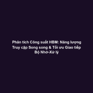 Phân tích Công suất HBM: Năng lượng Truy cập Song song & Tối ưu Giao tiếp Bộ Nhớ-Xử lý