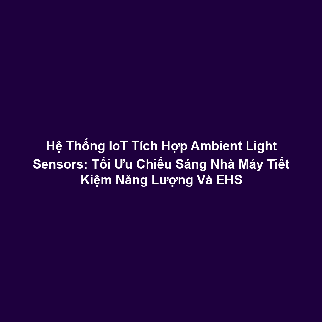 Hệ Thống IoT Tích Hợp Ambient Light Sensors: Tối Ưu Chiếu Sáng Nhà Máy Tiết Kiệm Năng Lượng Và EHS