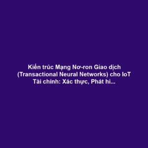 Kiến trúc Mạng Nơ-ron Giao dịch (Transactional Neural Networks) cho IoT Tài chính: Xác thực, Phát hiện Gian lận và Đảm bảo Determinism Cao