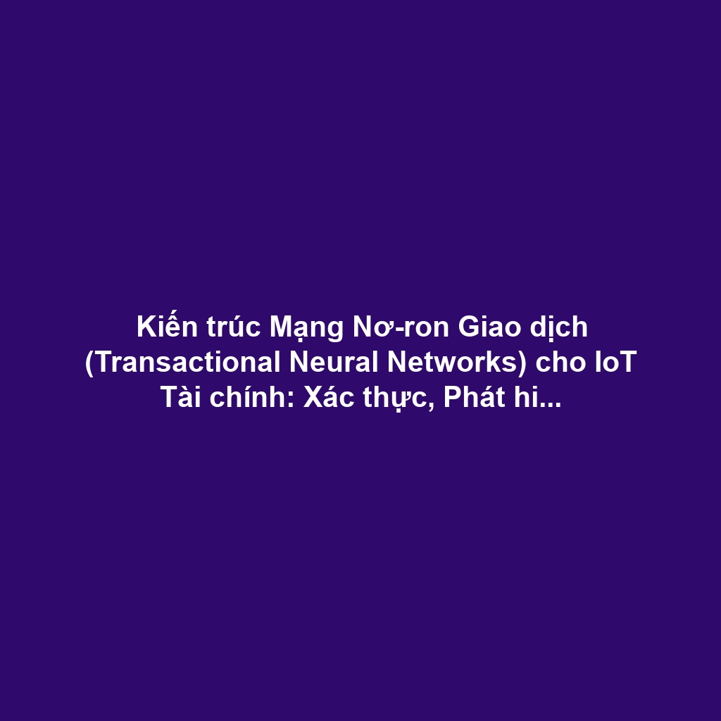 Kiến trúc Mạng Nơ-ron Giao dịch (Transactional Neural Networks) cho IoT Tài chính: Xác thực, Phát hiện Gian lận và Đảm bảo Determinism Cao