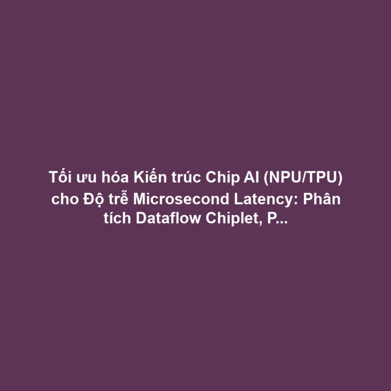 Tối ưu hóa Kiến trúc Chip AI (NPU/TPU) cho Độ trễ Microsecond Latency: Phân tích Dataflow Chiplet, Parallel Processing và Quản lý Cache Giảm Latency Vật lý