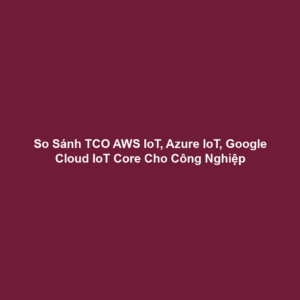 So Sánh TCO AWS IoT, Azure IoT, Google Cloud IoT Core Cho Công Nghiệp