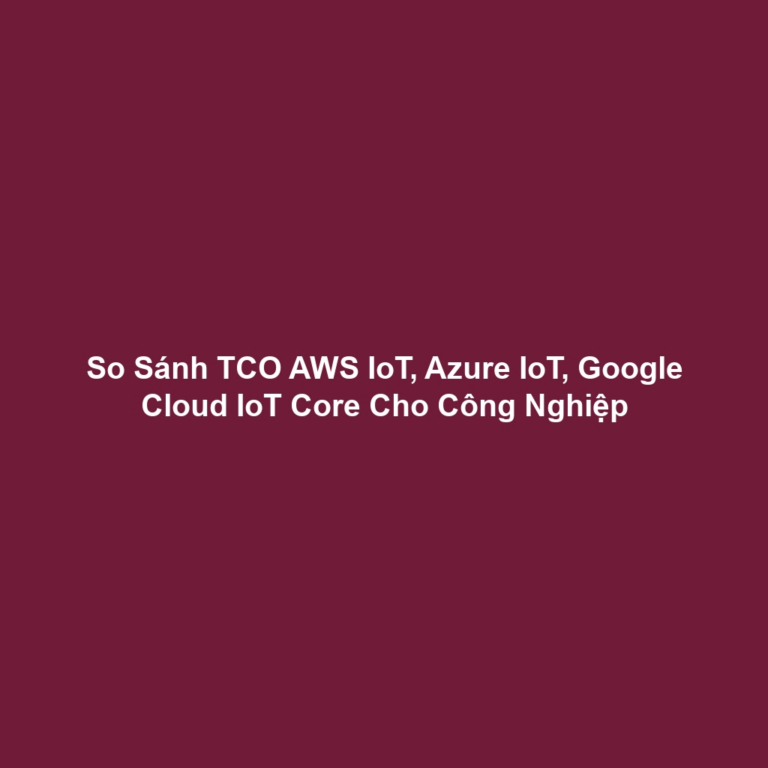 So Sánh TCO AWS IoT, Azure IoT, Google Cloud IoT Core Cho Công Nghiệp