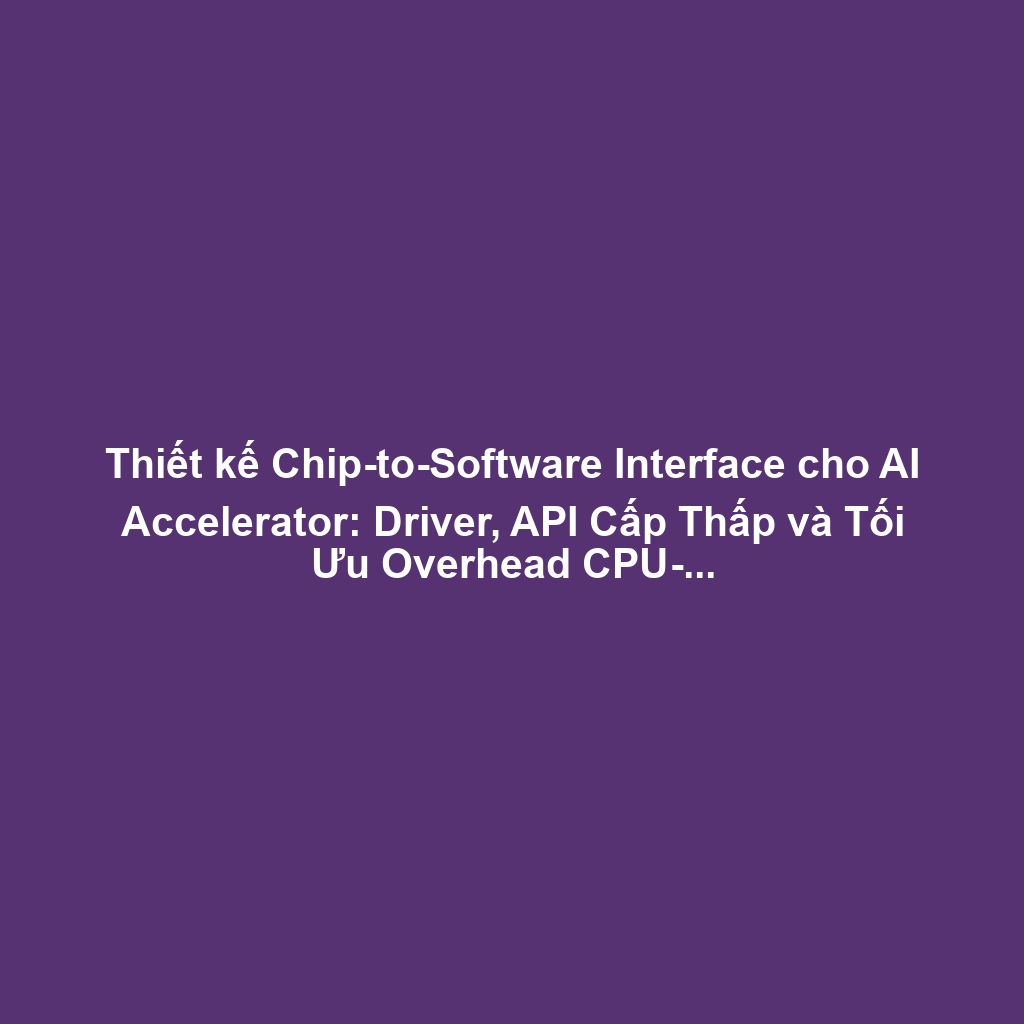 Thiết kế Chip-to-Software Interface cho AI Accelerator: Driver, API Cấp Thấp và Tối Ưu Overhead CPU-AI