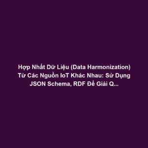 Hợp Nhất Dữ Liệu (Data Harmonization) Từ Các Nguồn IoT Khác Nhau: Sử Dụng JSON Schema, RDF Để Giải Quyết Dữ Liệu Không Đồng Nhất