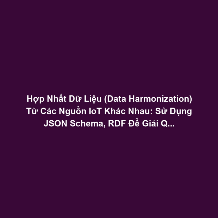 Hợp Nhất Dữ Liệu (Data Harmonization) Từ Các Nguồn IoT Khác Nhau: Sử Dụng JSON Schema, RDF Để Giải Quyết Dữ Liệu Không Đồng Nhất